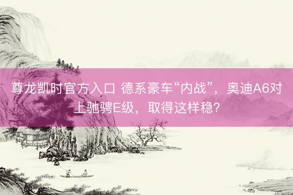 尊龙凯时官方入口 德系豪车“内战”，奥迪A6对上驰骋E级，取得这样稳？