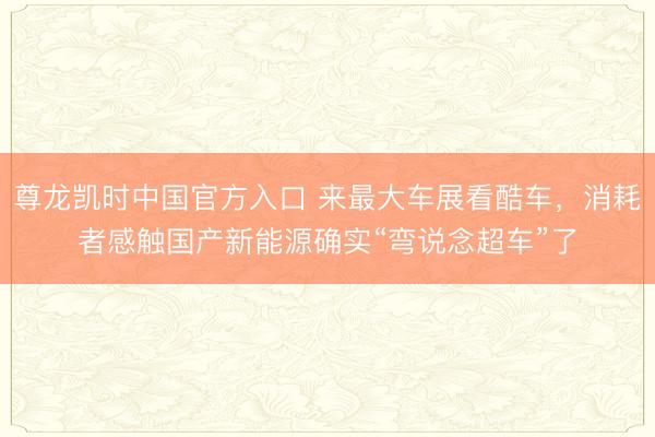 尊龙凯时中国官方入口 来最大车展看酷车，消耗者感触国产新能源确实“弯说念超车”了