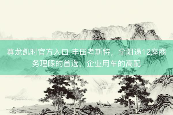 尊龙凯时官方入口 丰田考斯特，全阻遏12座商务理睬的首选，企业用车的高配