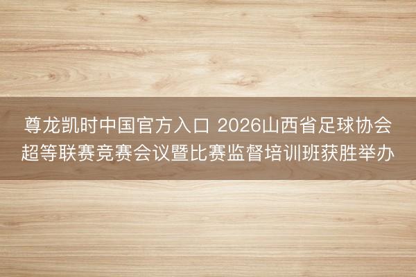 尊龙凯时中国官方入口 2026山西省足球协会超等联赛竞赛会议暨比赛监督培训班获胜举办