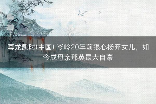 尊龙凯时(中国) 岑岭20年前狠心扬弃女儿，如今成母亲那英最大自豪