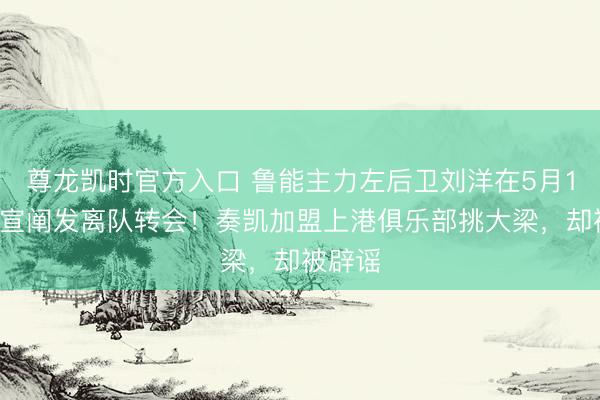 尊龙凯时官方入口 鲁能主力左后卫刘洋在5月10日官宣阐发离队转会！奏凯加盟上港俱乐部挑大梁，却被辟谣