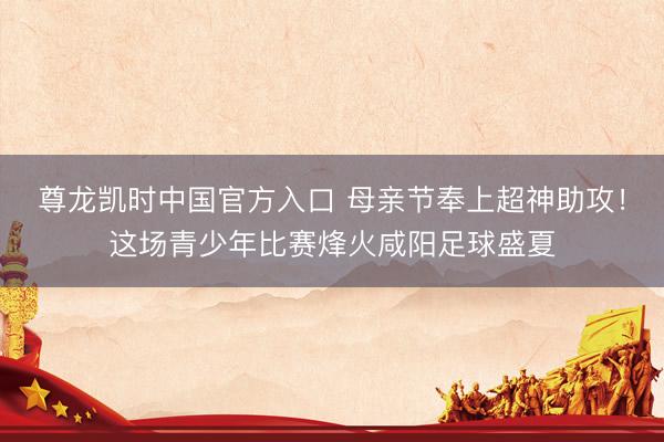 尊龙凯时中国官方入口 母亲节奉上超神助攻！这场青少年比赛烽火咸阳足球盛夏