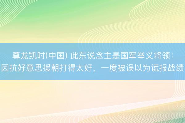 尊龙凯时(中国) 此东说念主是国军举义将领：因抗好意思援朝打得太好，一度被误以为谎报战绩