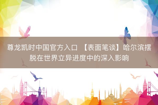 尊龙凯时中国官方入口 【表面笔谈】哈尔滨摆脱在世界立异进度中的深入影响