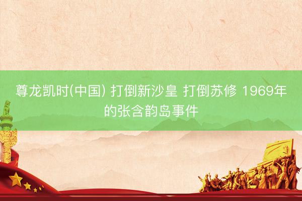 尊龙凯时(中国) 打倒新沙皇 打倒苏修 1969年的张含韵岛事件
