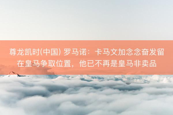 尊龙凯时(中国) 罗马诺：卡马文加念念奋发留在皇马争取位置，他已不再是皇马非卖品