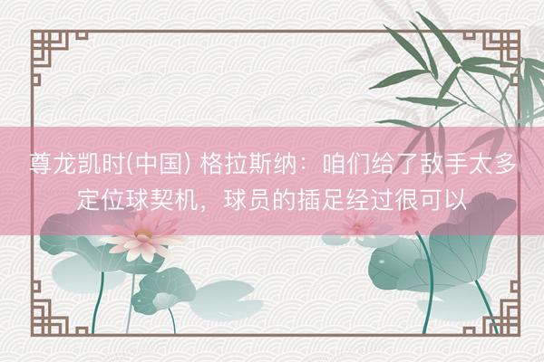 尊龙凯时(中国) 格拉斯纳：咱们给了敌手太多定位球契机，球员的插足经过很可以