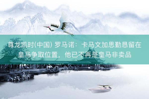 尊龙凯时(中国) 罗马诺：卡马文加思勤恳留在皇马争取位置，他已不再是皇马非卖品