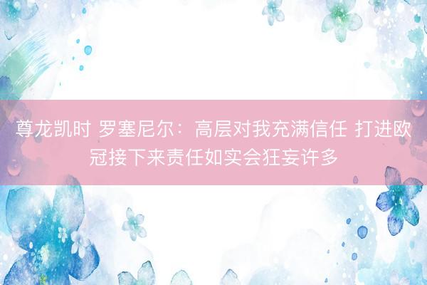 尊龙凯时 罗塞尼尔：高层对我充满信任 打进欧冠接下来责任如实会狂妄许多