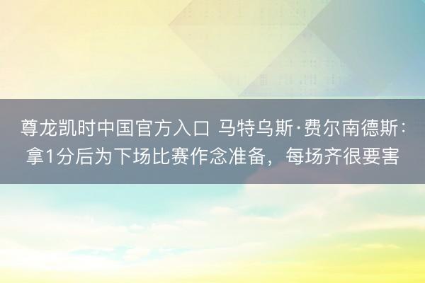 尊龙凯时中国官方入口 马特乌斯·费尔南德斯:拿1分后为下场比赛作念准备,每场齐很要害
