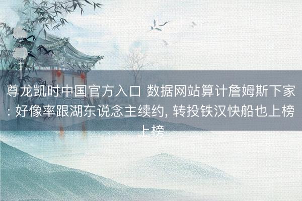 尊龙凯时中国官方入口 数据网站算计詹姆斯下家: 好像率跟湖东说念主续约， 转投铁汉快船也上榜