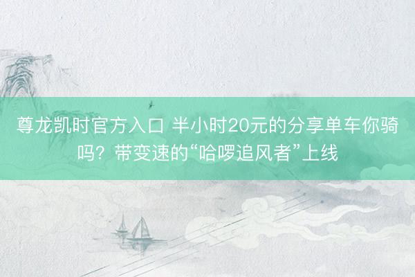 尊龙凯时官方入口 半小时20元的分享单车你骑吗？带变速的“哈啰追风者”上线