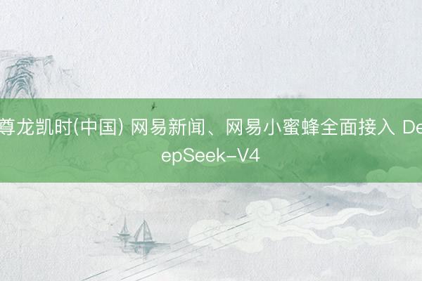尊龙凯时(中国) 网易新闻、网易小蜜蜂全面接入 DeepSeek-V4