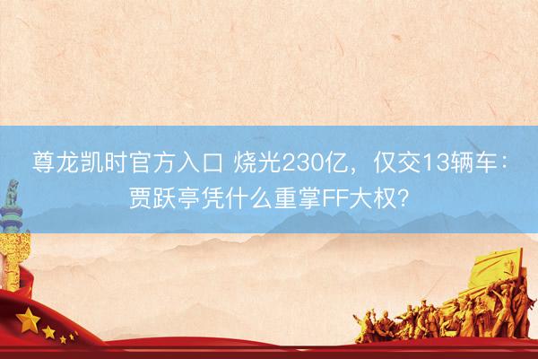 尊龙凯时官方入口 烧光230亿，仅交13辆车：贾跃亭凭什么重掌FF大权？