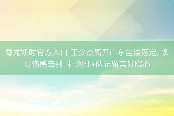 尊龙凯时官方入口 王少杰离开广东尘埃落定， 条哥伤感告别， 杜润旺+队记留言好暖心
