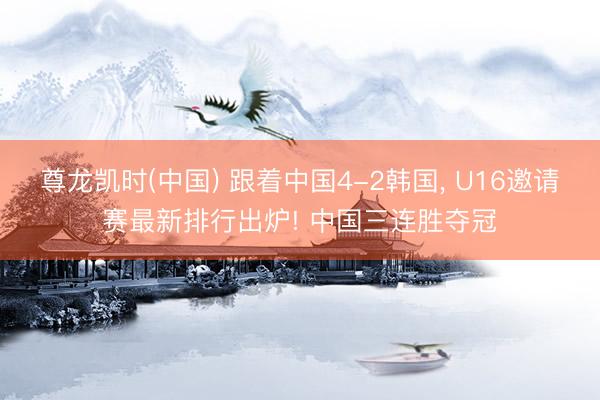 尊龙凯时(中国) 跟着中国4-2韩国, U16邀请赛最新排行出炉! 中国三连胜夺冠