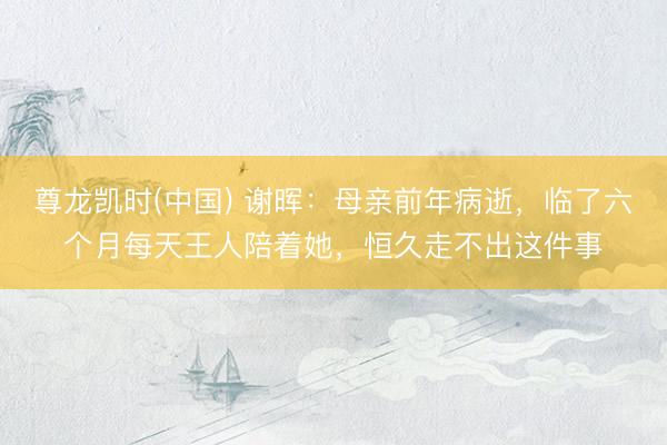 尊龙凯时(中国) 谢晖：母亲前年病逝，临了六个月每天王人陪着她，恒久走不出这件事