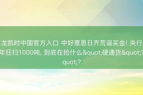 尊龙凯时中国官方入口 中好意思日齐荒诞买金! 央行一年狂扫1000吨， 到底在抢什么"硬通货"?