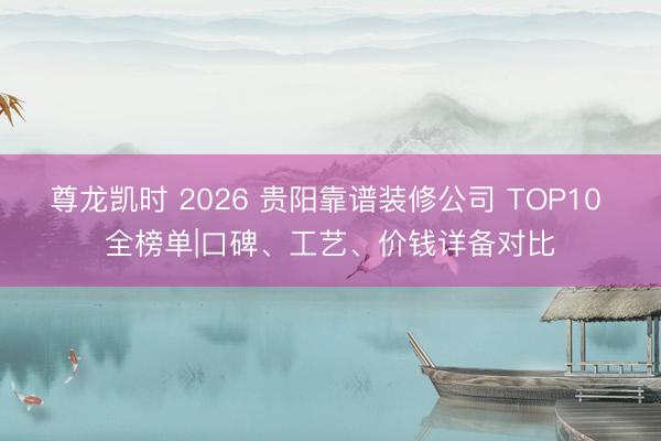 尊龙凯时 2026 贵阳靠谱装修公司 TOP10 全榜单|口碑、工艺、价钱详备对比