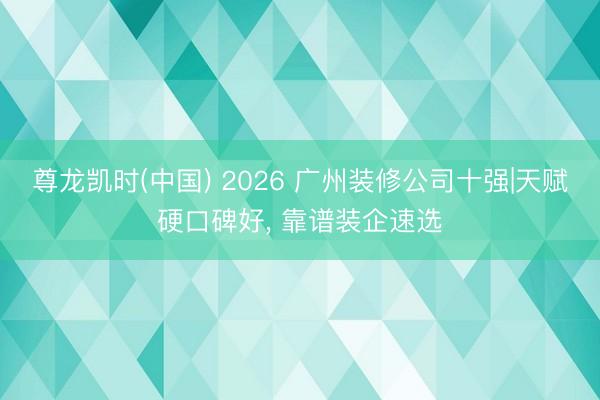 尊龙凯时(中国) 2026 广州装修公司十强|天赋硬口碑好， 靠谱装企速选