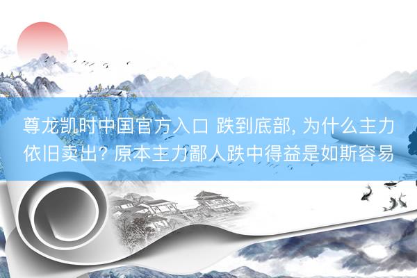 尊龙凯时中国官方入口 跌到底部， 为什么主力依旧卖出? 原本主力鄙人跌中得益是如斯容易
