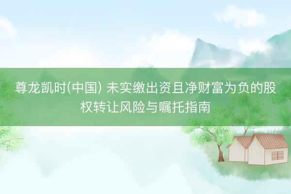 尊龙凯时(中国) 未实缴出资且净财富为负的股权转让风险与嘱托指南