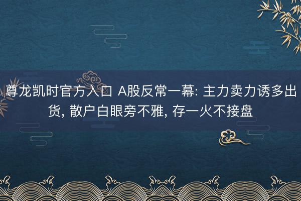 尊龙凯时官方入口 A股反常一幕: 主力卖力诱多出货， 散户白眼旁不雅， 存一火不接盘