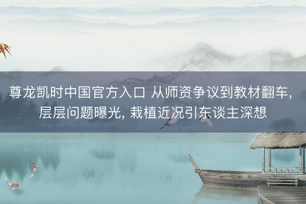 尊龙凯时中国官方入口 从师资争议到教材翻车， 层层问题曝光， 栽植近况引东谈主深想