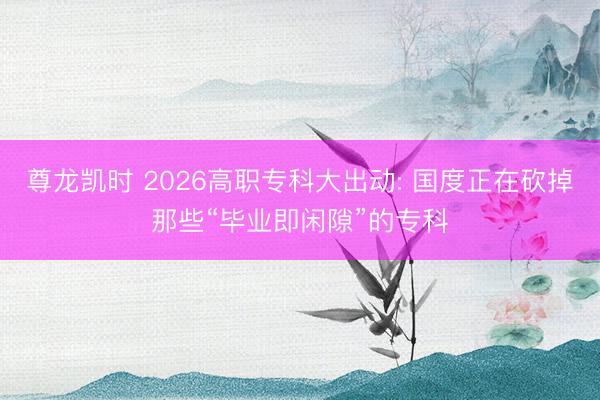 尊龙凯时 2026高职专科大出动: 国度正在砍掉那些“毕业即闲隙”的专科