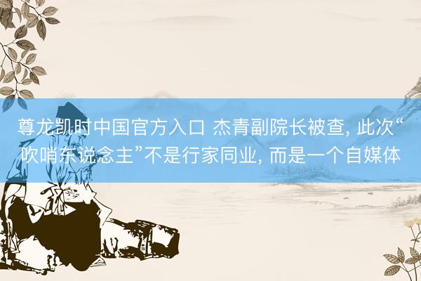 尊龙凯时中国官方入口 杰青副院长被查， 此次“吹哨东说念主”不是行家同业， 而是一个自媒体