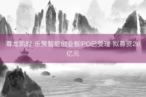 尊龙凯时 乐聚智能创业板IPO已受理 拟募资26亿元
