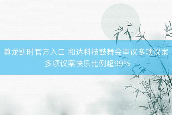 尊龙凯时官方入口 和达科技鼓舞会审议多项议案 多项议案快乐比例超99%