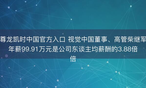 尊龙凯时中国官方入口 视觉中国董事、高管柴继军年薪99.91万元是公司东谈主均薪酬的3.88倍
