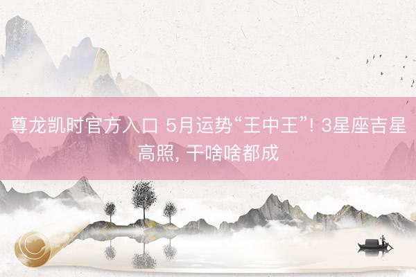 尊龙凯时官方入口 5月运势“王中王”! 3星座吉星高照， 干啥啥都成