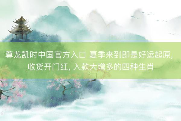 尊龙凯时中国官方入口 夏季来到即是好运起原， 收货开门红， 入款大增多的四种生肖
