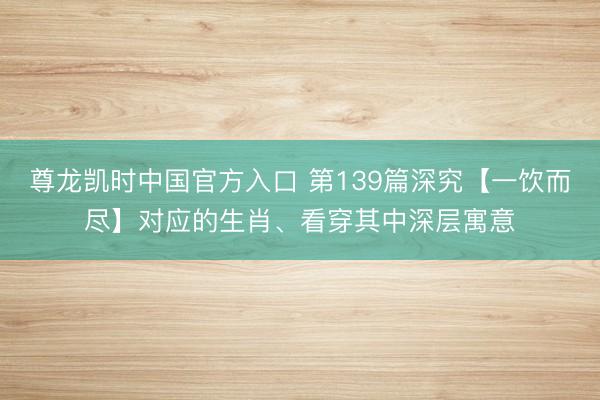 尊龙凯时中国官方入口 第139篇深究【一饮而尽】对应的生肖、看穿其中深层寓意