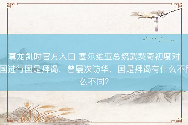 尊龙凯时官方入口 塞尔维亚总统武契奇初度对中国进行国是拜谒，曾屡次访华，国是拜谒有什么不同？