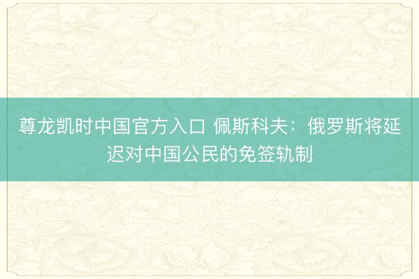 尊龙凯时中国官方入口 佩斯科夫：俄罗斯将延迟对中国公民的免签轨制
