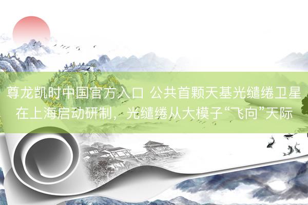 尊龙凯时中国官方入口 公共首颗天基光缱绻卫星在上海启动研制,光缱绻从大模子“飞向”天际