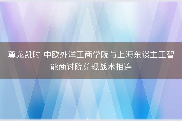尊龙凯时 中欧外洋工商学院与上海东谈主工智能商讨院兑现战术相连