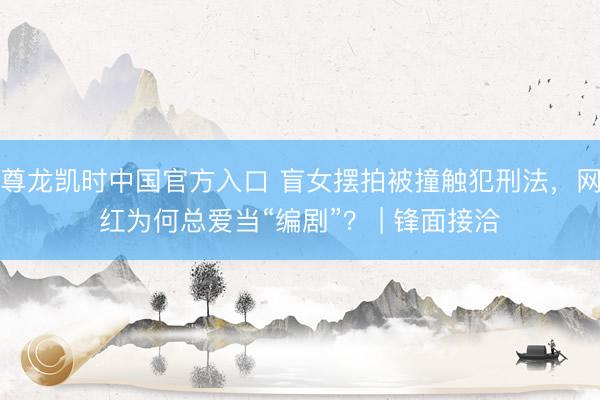 尊龙凯时中国官方入口 盲女摆拍被撞触犯刑法，网红为何总爱当“编剧”？ | 锋面接洽