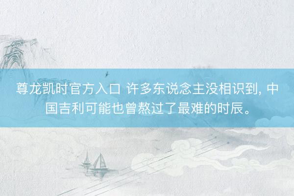 尊龙凯时官方入口 许多东说念主没相识到， 中国吉利可能也曾熬过了最难的时辰。