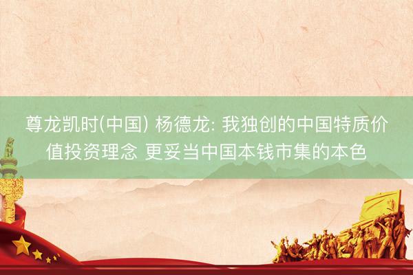 尊龙凯时(中国) 杨德龙: 我独创的中国特质价值投资理念 更妥当中国本钱市集的本色