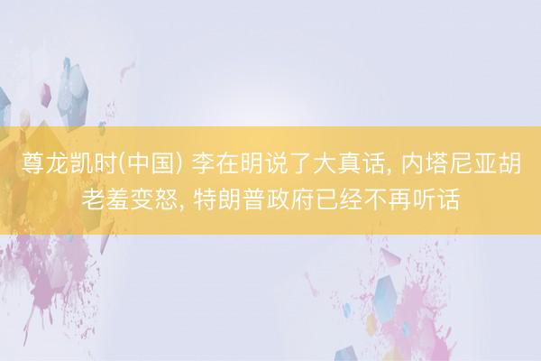 尊龙凯时(中国) 李在明说了大真话， 内塔尼亚胡老羞变怒， 特朗普政府已经不再听话