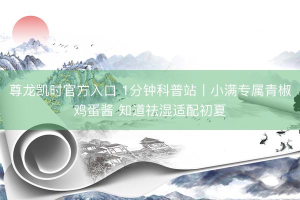 尊龙凯时官方入口 1分钟科普站丨小满专属青椒鸡蛋酱 知道祛湿适配初夏