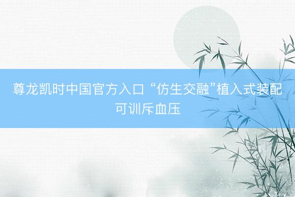 尊龙凯时中国官方入口 “仿生交融”植入式装配可训斥血压