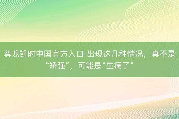尊龙凯时中国官方入口 出现这几种情况，真不是“矫强”，可能是“生病了”