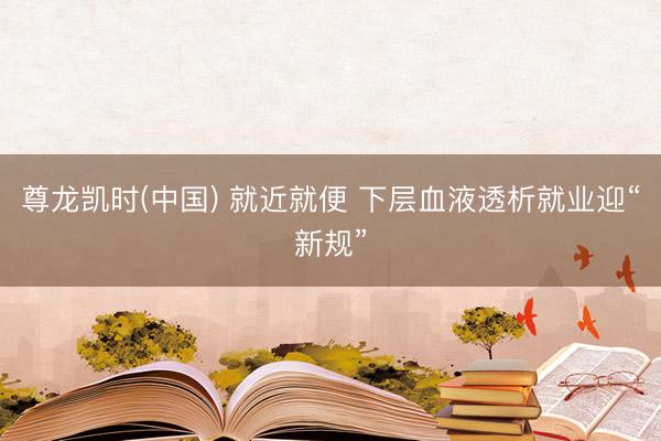 尊龙凯时(中国) 就近就便 下层血液透析就业迎“新规”