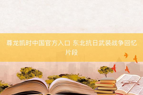 尊龙凯时中国官方入口 东北抗日武装战争回忆片段